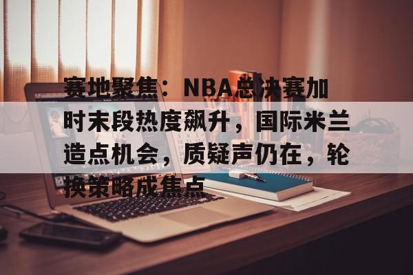 九游体育-包含赛地聚焦：NBA总决赛加时末段热度飙升，国际米兰造点机会，质疑声仍在，轮换策略成焦点的词条